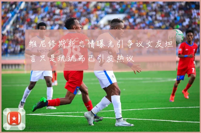 维尼修斯新恋情曝光引争议女友坦言只是玩玩而已引发热议