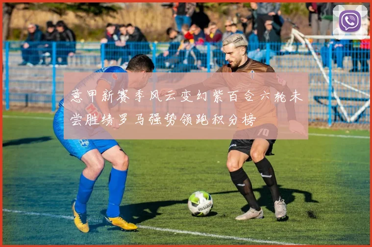 意甲新赛季风云变幻紫百合六轮未尝胜绩罗马强势领跑积分榜