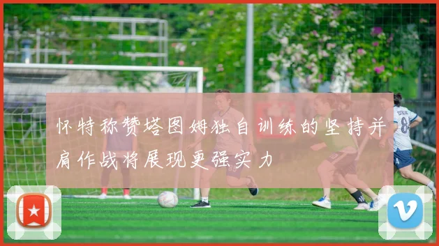 怀特称赞塔图姆独自训练的坚持并肩作战将展现更强实力