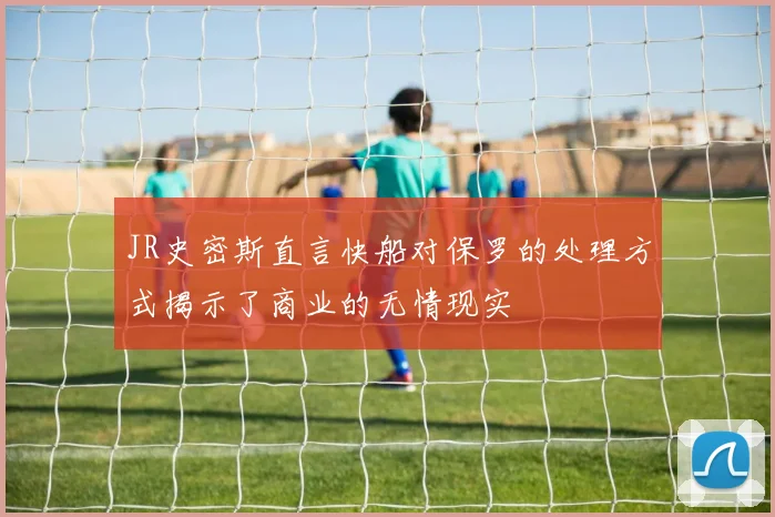 JR史密斯直言快船对保罗的处理方式揭示了商业的无情现实