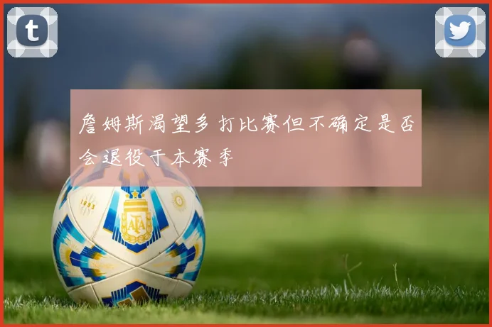 詹姆斯渴望多打比赛但不确定是否会退役于本赛季