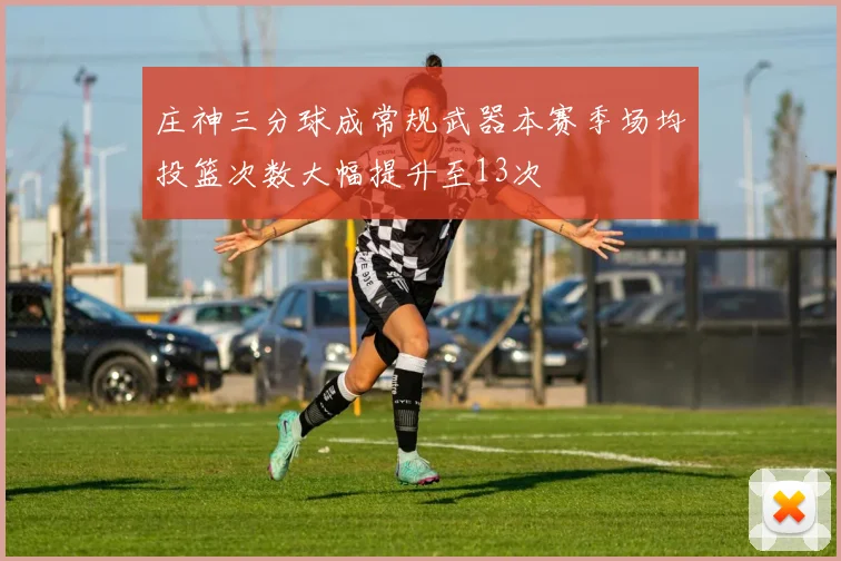 庄神三分球成常规武器本赛季场均投篮次数大幅提升至13次