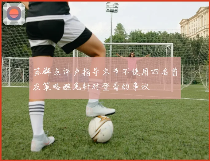 苏群点评卢指导末节不使用四名首发策略避免针对登哥的争议