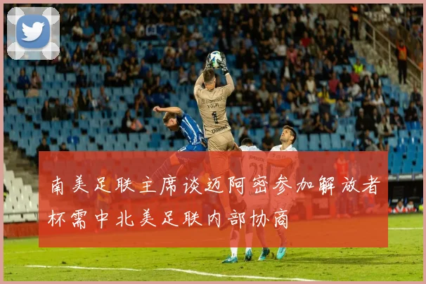 南美足联主席谈迈阿密参加解放者杯需中北美足联内部协商