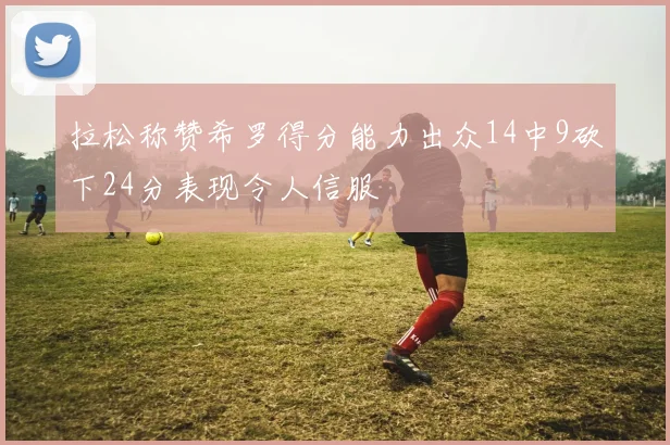 拉松称赞希罗得分能力出众14中9砍下24分表现令人信服