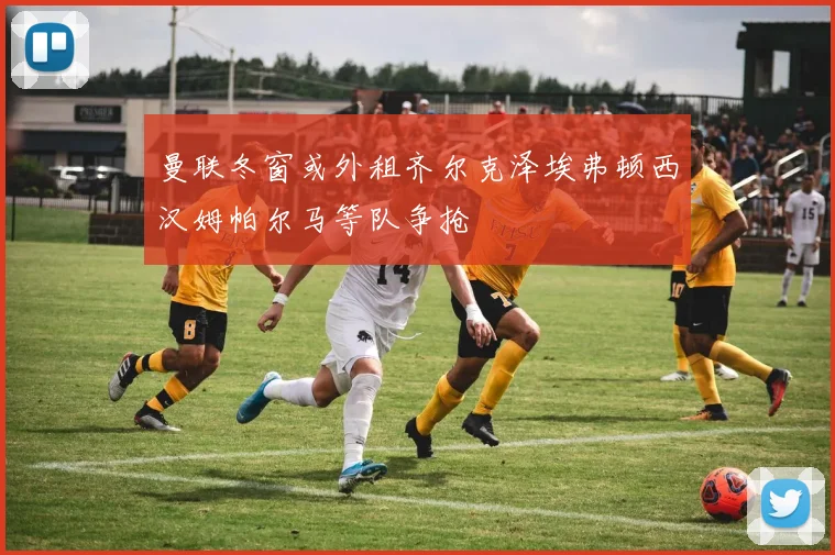 曼联冬窗或外租齐尔克泽埃弗顿西汉姆帕尔马等队争抢
