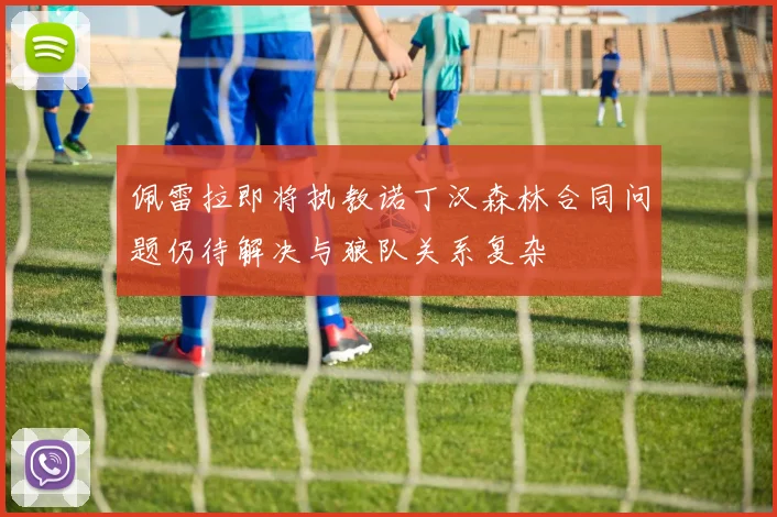 佩雷拉即将执教诺丁汉森林合同问题仍待解决与狼队关系复杂