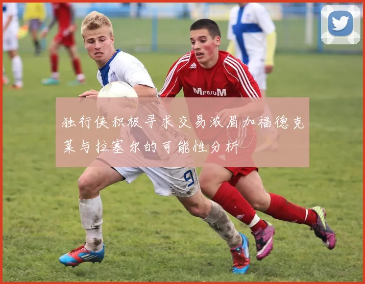 独行侠积极寻求交易浓眉加福德克莱与拉塞尔的可能性分析