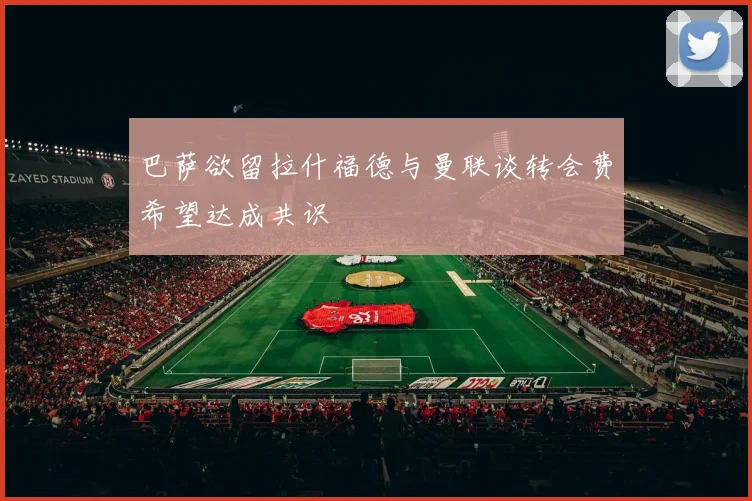 巴萨欲留拉什福德与曼联谈转会费希望达成共识