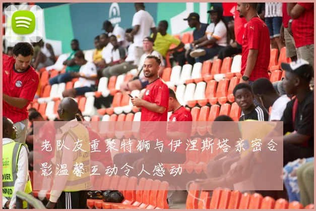 老队友重聚特狮与伊涅斯塔亲密合影温馨互动令人感动