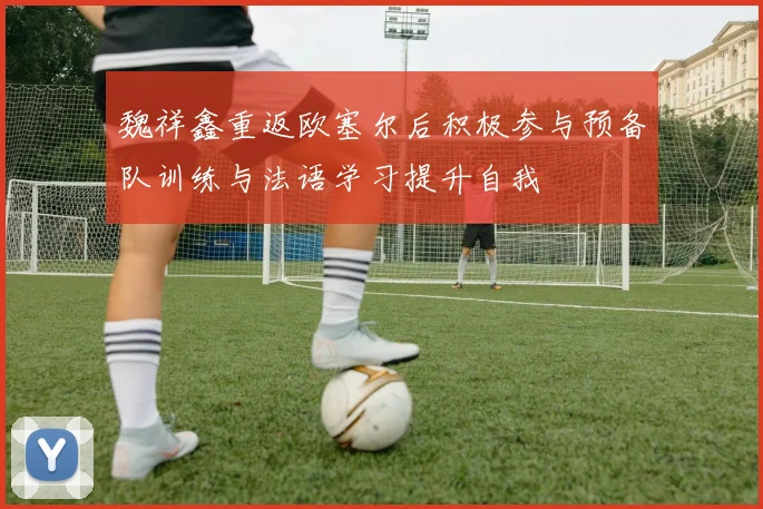 魏祥鑫重返欧塞尔后积极参与预备队训练与法语学习提升自我