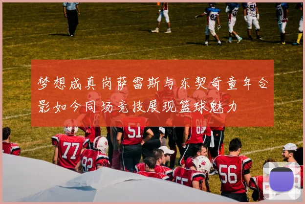 梦想成真岗萨雷斯与东契奇童年合影如今同场竞技展现篮球魅力
