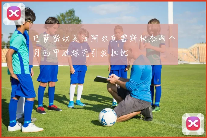 巴萨密切关注阿尔瓦雷斯状态两个月西甲进球荒引发担忧