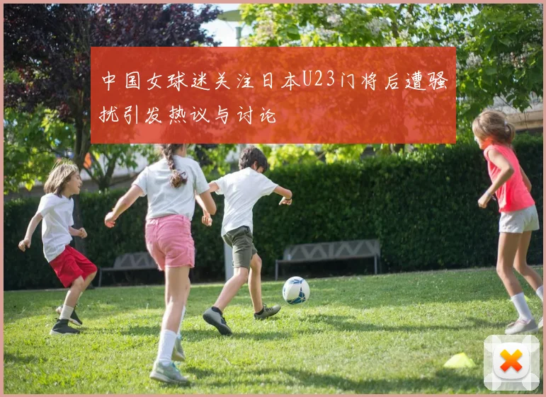 中国女球迷关注日本U23门将后遭骚扰引发热议与讨论