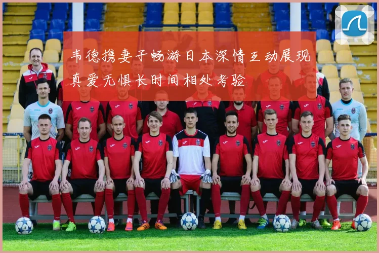 韦德携妻子畅游日本深情互动展现真爱无惧长时间相处考验