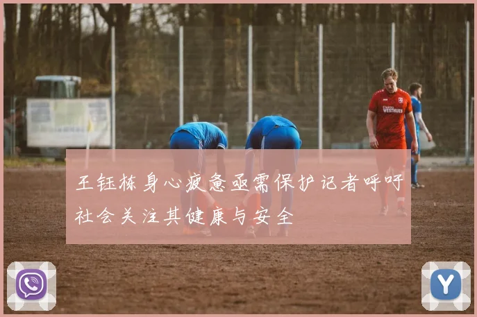 王钰栋身心疲惫亟需保护记者呼吁社会关注其健康与安全