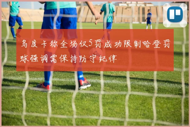 乌度卡称全场仅5罚成功限制哈登罚球强调需保持防守纪律