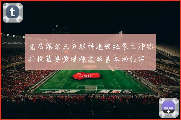 克尼佩尔三分球神速破纪录主帅称其投篮姿势堪称顶级基本功扎实