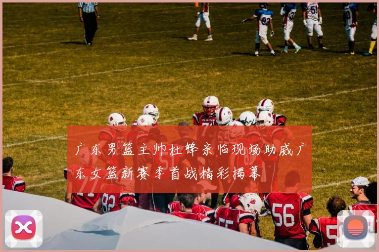 广东男篮主帅杜锋亲临现场助威广东女篮新赛季首战精彩揭幕