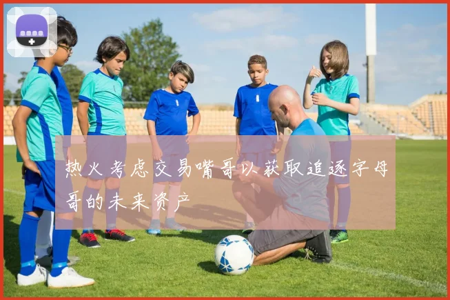 热火考虑交易嘴哥以获取追逐字母哥的未来资产