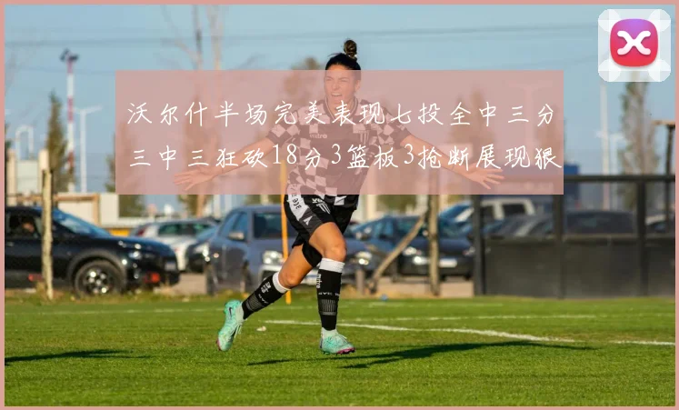 沃尔什半场完美表现七投全中三分三中三狂砍18分3篮板3抢断展现狠人风范